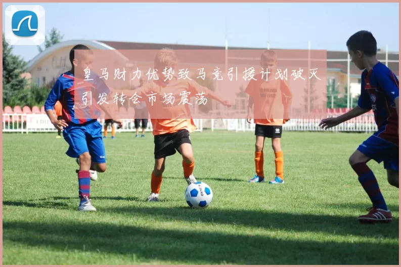 皇马财力优势致马竞引援计划破灭引发转会市场震荡