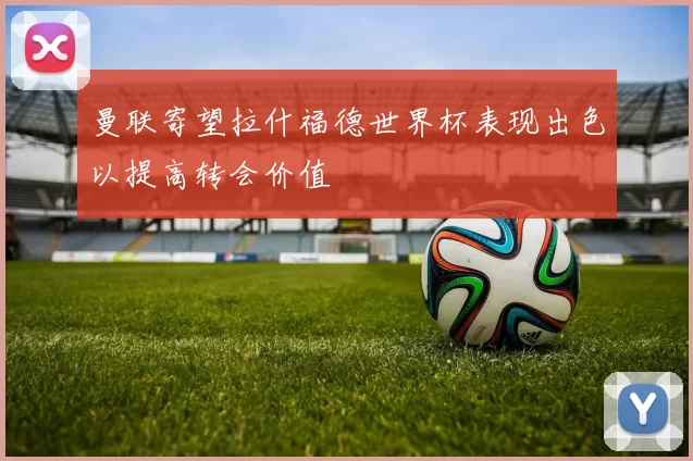 曼联寄望拉什福德世界杯表现出色以提高转会价值