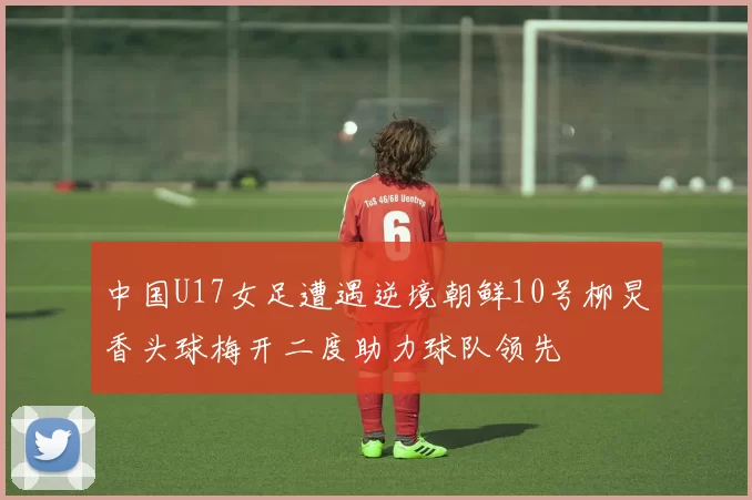 中国U17女足遭遇逆境朝鲜10号柳炅香头球梅开二度助力球队领先