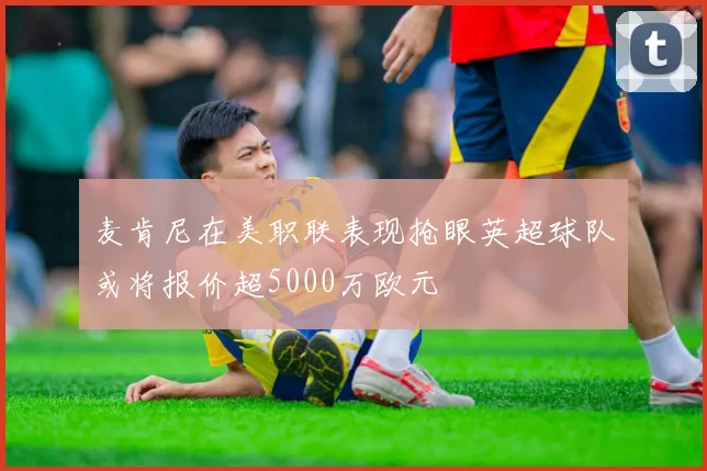 麦肯尼在美职联表现抢眼英超球队或将报价超5000万欧元
