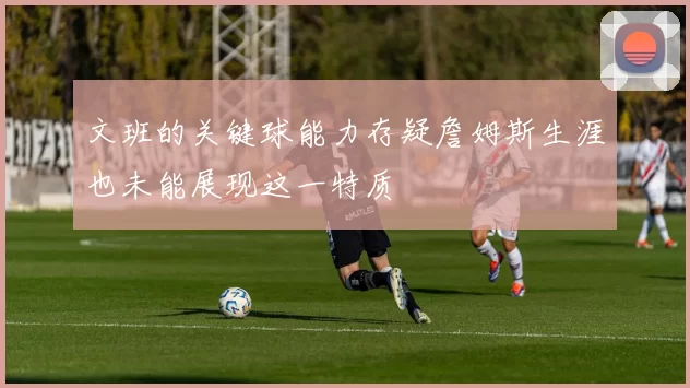 文班的关键球能力存疑詹姆斯生涯也未能展现这一特质