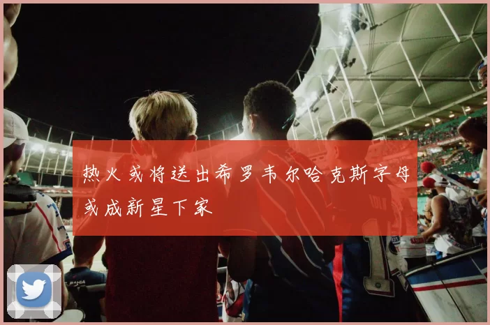 热火或将送出希罗韦尔哈克斯字母或成新星下家