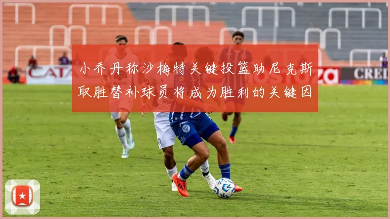 小乔丹称沙梅特关键投篮助尼克斯取胜替补球员将成为胜利的关键因素