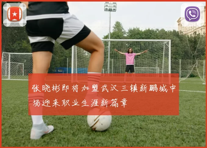 张晓彬即将加盟武汉三镇新鹏城中场迎来职业生涯新篇章