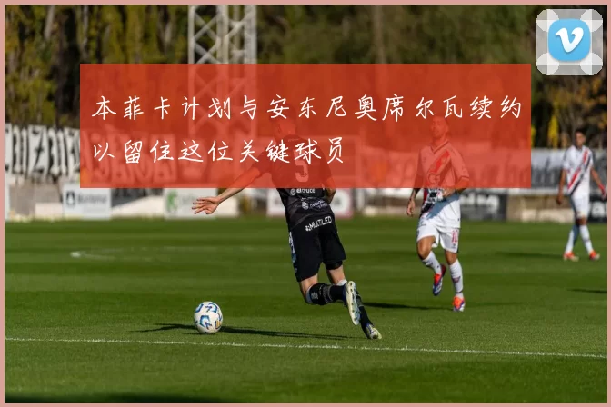 本菲卡计划与安东尼奥席尔瓦续约以留住这位关键球员