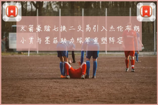 火箭豪赌七换二交易引入杰伦布朗小贾与墨菲助力绿军重塑阵容