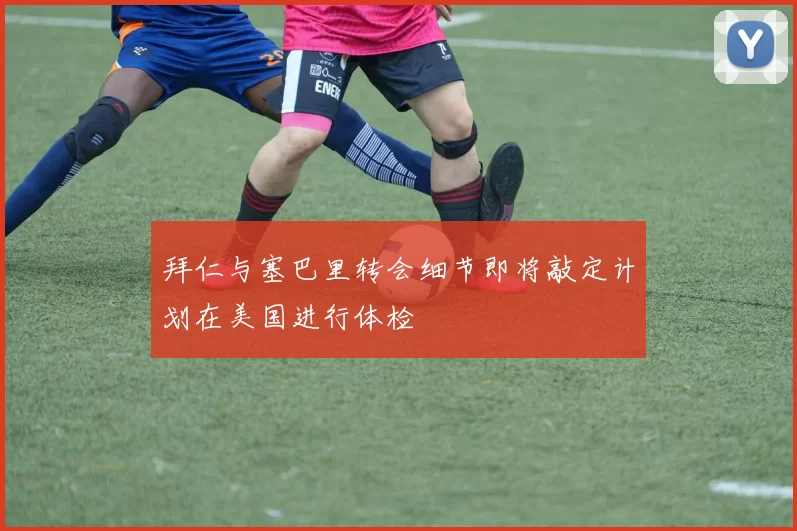 拜仁与塞巴里转会细节即将敲定计划在美国进行体检