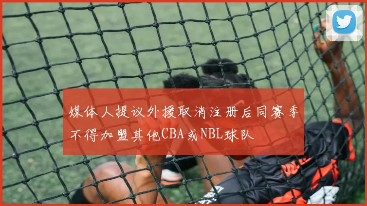 媒体人提议外援取消注册后同赛季不得加盟其他CBA或NBL球队