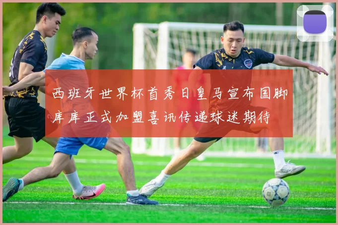 西班牙世界杯首秀日皇马宣布国脚库库正式加盟喜讯传递球迷期待