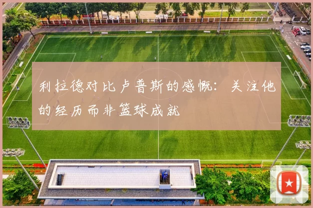 利拉德对比卢普斯的感慨：关注他的经历而非篮球成就