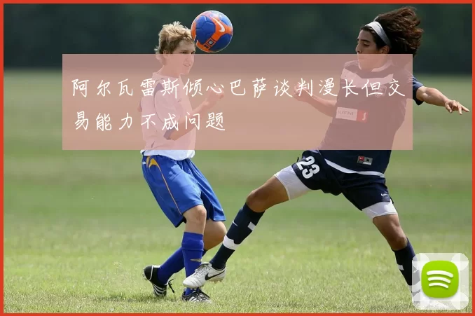 阿尔瓦雷斯倾心巴萨谈判漫长但交易能力不成问题